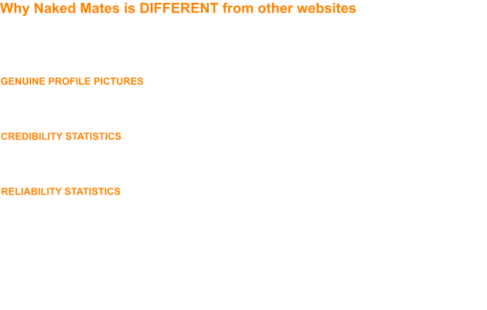 Why Naked Mates is DIFFERENT from other websites  We’re very proud of the Naked Mates community we have built and we pride ourselves in the calibre of the guys who comprise our membership.  Integrity, manners and courtesy count for a lot on Naked Mates and we ensure this through a series of systems:-  GENUINE PROFILE PICTURES - we operate a photo verification process, whereby when you see that a profile is ‘verified’ you can be sure the photos on a guy’s profile are genuine.  We also have a ‘no pictureless profiles’ policy - if, after 7 days, you have not uploaded a profile picture, you won’t be able to view other guys’ profiles until you do;  CREDIBILITY STATISTICS - guys who get their profile verified, guys who attend events and guys who host events all earn ‘Mates Points’, our unique rewards system.  By taking one glance at a guy’s Mates Points balance you can see how active he is in the Naked Mates community and thus his credibility.  A guy with 20 Mates Points is worth getting to know, a guy with 200 is definitely worth getting to know!;  RELIABILITY STATISTICS - timewasters don’t last long on Naked Mates.  Our Mates Points and Event Feedback systems means you can be sure of a guy’s reliability.  If a guy fails to turn up for an event without having the courtesy to let the host know, then the host can give him a ‘No Show’ feedback, three ‘No Shows’ and the guy won’t be able to attend further events!  This means when you organise an event, you can be sure that guys who say they’re going to attend, will be there.  Other systems are in place help you establish how reliable a guy is in other areas too - you can even see statistics on how good he is at replying to messages!  All the above means that the men on Naked Mates, and at Naked Mates events, are consistently reliable, credible and genuine and by joining our community you will undoubtedly increase your circle of friends and form long and lasting friendships.